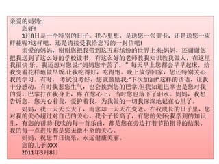 亲爱的妈妈: 
您好! 
3月8日是一个特别的日子。我心里想，是送您一张贺卡，还是送您一束 
鲜花呢?这样吧，还是请接受我给您写的一封信吧! 
亲爱的妈妈，谢谢您把我带到这五彩缤纷的世界上来;妈妈，还谢谢您 
把我送到了这么好的学校读书，有这么好的老师教我知识教我做人，在这里 
我很快乐。我还想对您说:“妈妈您辛苦了。”每天早上您都会早早起床，给 
我变着花样地做早饭.让我吃得好，吃得饱。晚上放学回家，您还特别关心 
我的学习。有时， 考试没考好，您就鼓励我:“下次加油!”这样的话语，让我 
十分感动。有时我惹您生气，也会挨到您的巴掌.但我知道巴掌也是您对我 
的爱，巴掌打在我身上，疼在您心上，当时您也落下了泪水。妈妈，我想 
告诉您，您关心着我，爱护着我，为我做的一切我深深地记在心里了。 
妈妈，我一天天长大了，而您却一天天在变老。在我成长的日子里，您 
对我的关心超过对自己的关心。我个子长高了，有您的关怀;我学到的知识 
里，有您的帮助;我吹的每一首乐曲，都是您在旁边打着节拍指导的结果。 
我的每一点进步都是您无微不至的关心。 
妈妈，祝您节日快乐，永远健康美丽。 
您的儿子:XXX 
2011年3月8日 
 