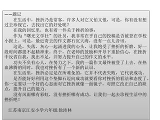 ——题记 
在生活中，挫折乃是常客，许多人对它又怕又恨，可是，你有没有想 
过去珍视它，去找出它的好处呢？ 
在我的回忆里，也有着一件关于挫折的事： 
作为“曙光文学社”的社员，我非常在乎自己的投稿是否被登在学校 
小报上。可是，最近寄去的作文都石沉大海，没有一点儿音讯。 
这是，失落、灰心一起涌进我的心头，让我饱受了挫折的折磨，好一 
段时间都提不起精神来。终于，在老师的鼓励和开导下重拾信心，在挫折 
中反省自我，找出不足，并努力提升自己的作文的水平。 
功夫不负有心人，在努力之下，我的一篇作文最终被登了上去。在热 
血沸腾的同时，我也对挫折有了一个新的认识。 
在生活里，挫折必定是在所难免的，它并不代表失败，它代表成功。 
是否能好好利用这个垫脚石迈向成功就要看你对挫折的看法和态度了。 
你一定要以一个好的心态面对它挫折就像一面镜子，对照它改正自己的缺 
点，提升自己的能力。 
没有风雨哪有彩虹，没有挫折哪有成功。让我们一起去珍视生活中的 
挫折吧！ 
江苏南京江安小学六年级:徐沛林 
 