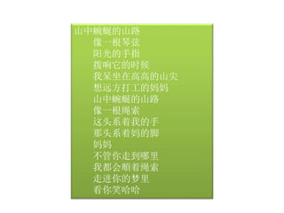 山中蜿蜒的山路 
像一根琴弦 
阳光的手指 
拨响它的时候 
我呆坐在高高的山尖 
想远方打工的妈妈 
山中蜿蜒的山路 
像一根绳索 
这头系着我的手 
那头系着妈的脚 
妈妈 
不管你走到哪里 
我都会順着绳索 
走进你的梦里 
看你笑哈哈 
 