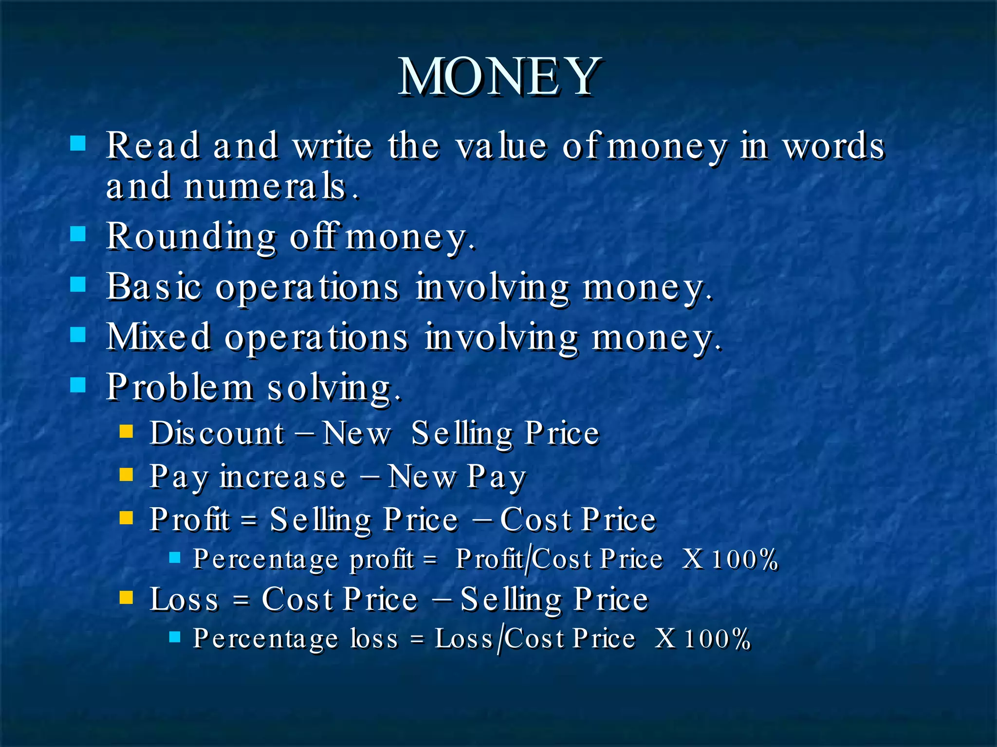 MONEY Read and write the value of money in words and numerals. Rounding off money. Basic operations involving money. Mixed operations involving money. Problem solving. Discount – New  Selling Price Pay increase – New Pay Profit = Selling Price – Cost Price Percentage profit =  Profit/Cost Price  X 100% Loss = Cost Price – Selling Price Percentage loss = Loss/Cost Price  X 100% 
