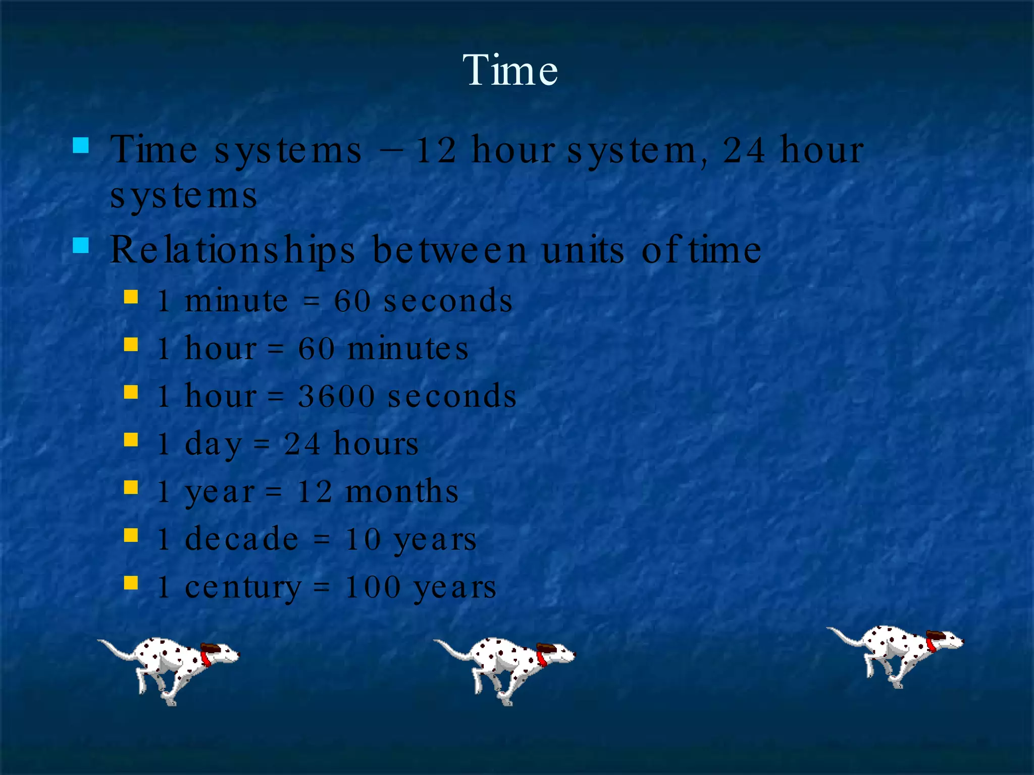 Time Time systems – 12 hour system, 24 hour systems Relationships between units of time 1 minute = 60 seconds 1 hour = 60 minutes 1 hour = 3600 seconds 1 day = 24 hours 1 year = 12 months 1 decade = 10 years 1 century = 100 years 