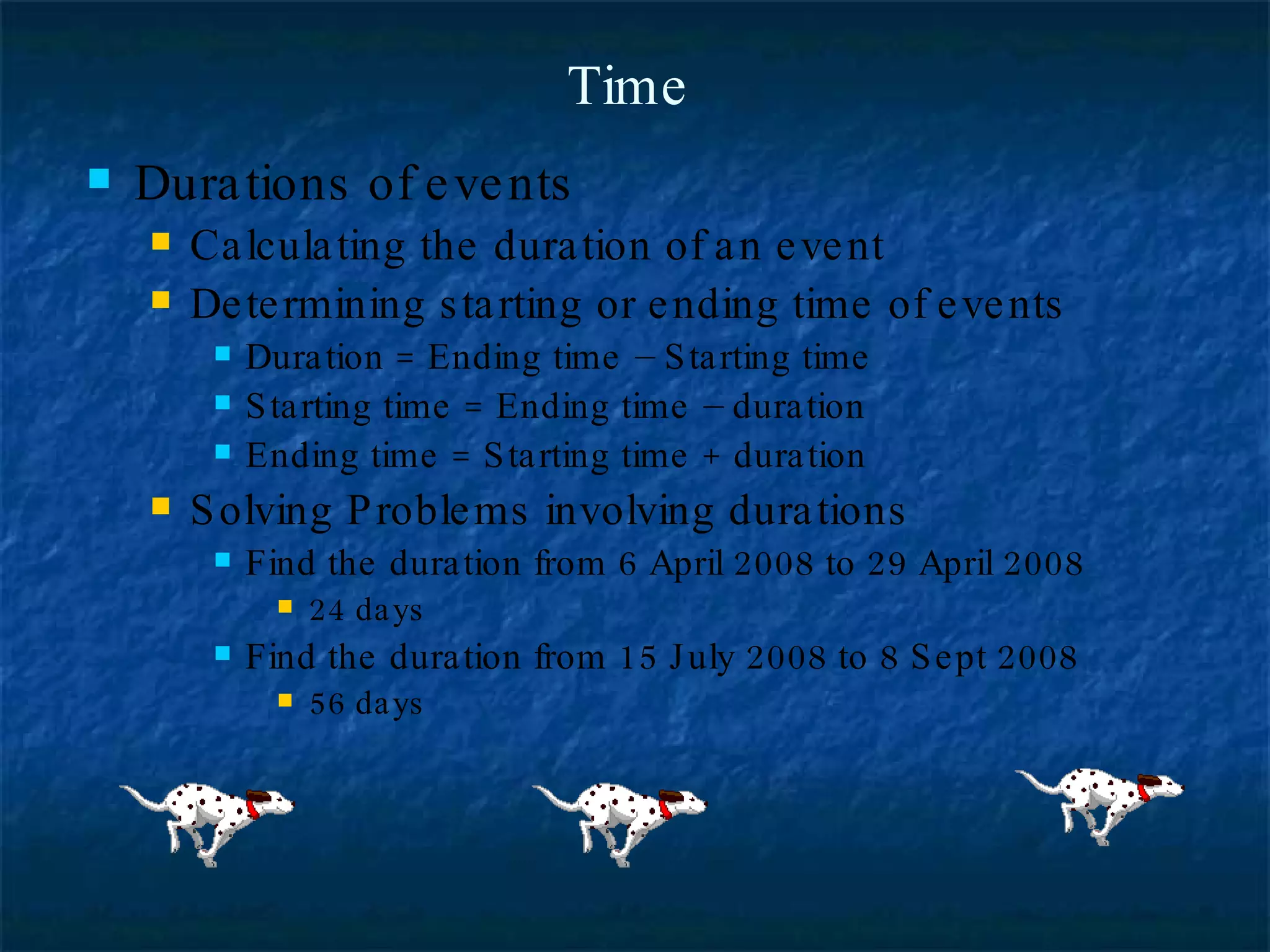 Time Durations of events Calculating the duration of an event Determining starting or ending time of events Duration = Ending time – Starting time Starting time = Ending time – duration Ending time = Starting time + duration Solving Problems involving durations Find the duration from 6 April 2008 to 29 April 2008 24 days Find the duration from 15 July 2008 to 8 Sept 2008 56 days  