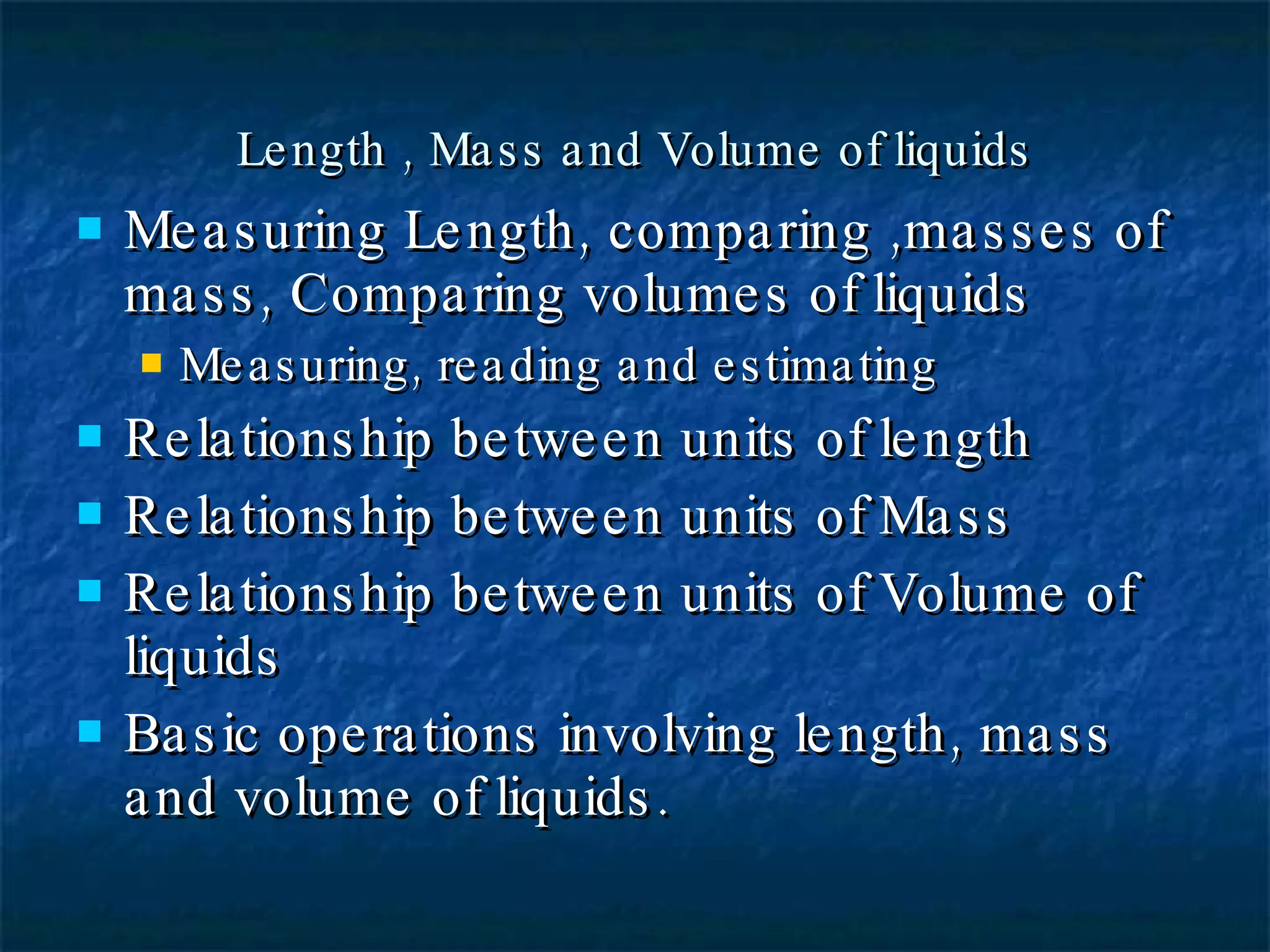 Length , Mass and Volume of liquids Measuring Length, comparing ,masses of mass, Comparing volumes of liquids Measuring, reading and estimating Relationship between units of length Relationship between units of Mass Relationship between units of Volume of liquids Basic operations involving length, mass and volume of liquids. 