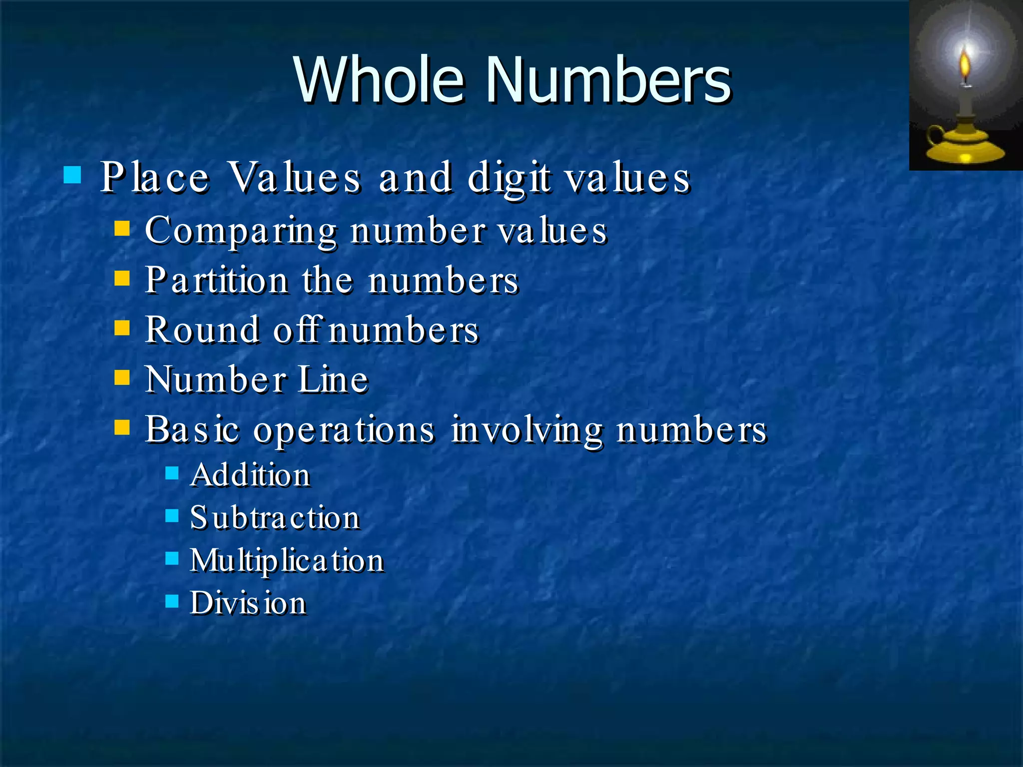 Whole Numbers Place Values and digit values Comparing number values Partition the numbers Round off numbers Number Line Basic operations involving numbers Addition  Subtraction Multiplication Division 
