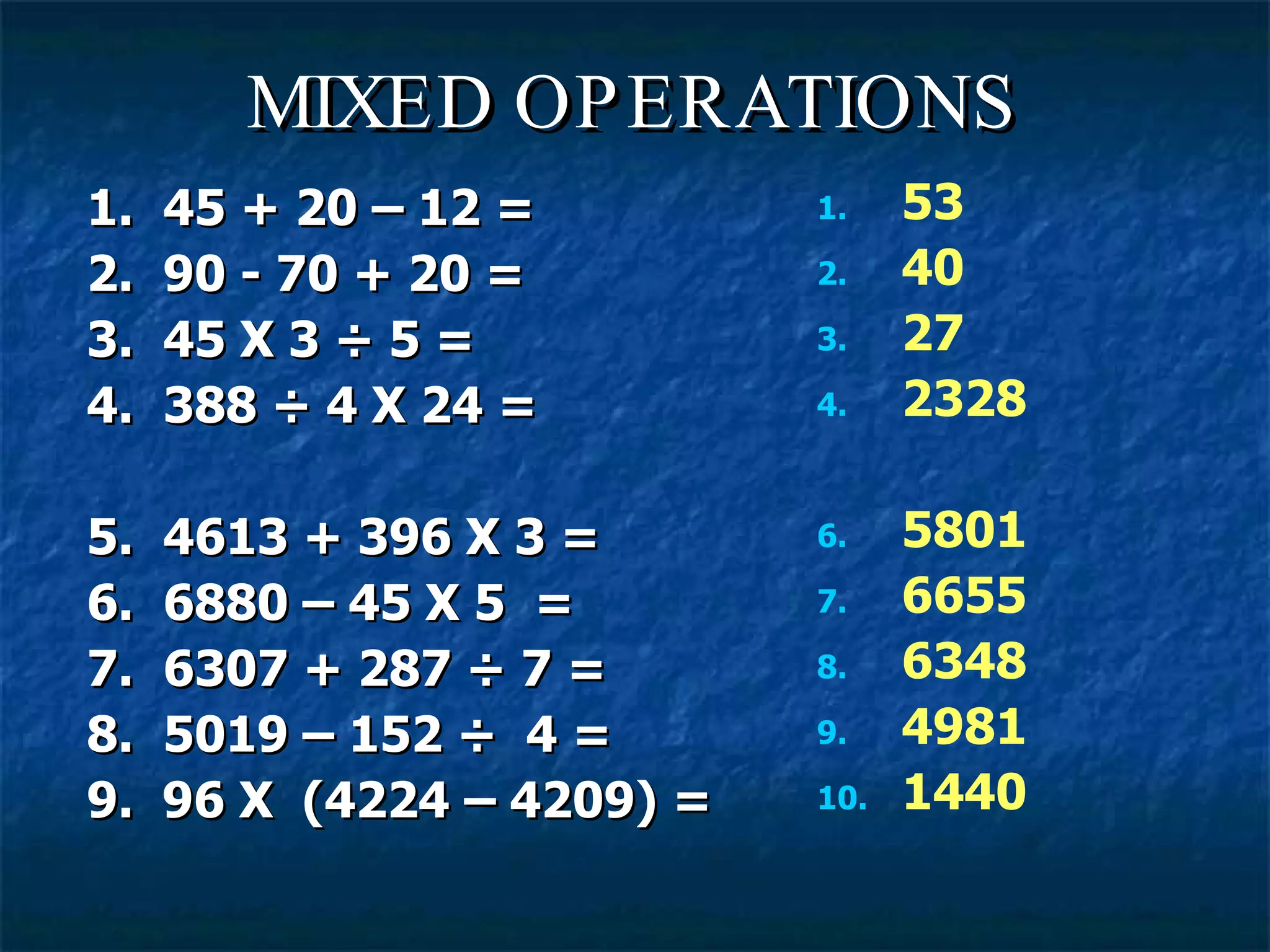MIXED OPERATIONS 1.   45 + 20 – 12 = 2.   90 - 70 + 20 = 3.   45 X 3  ÷ 5 = 4.   388  ÷ 4 X 24 = 5.   4613 + 396 X 3 = 6.   6880 – 45 X 5  = 7.   6307 + 287  ÷ 7  = 8.   5019 – 152  ÷   4 = 9.  96 X  (4224 – 4209) = 53 40 27 2328 5801 6655 6348 4981 1440 