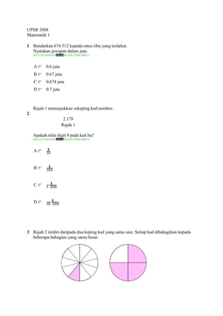 UPSR 2008
Matematik 1

1 Bundarkan 674 512 kepada ratus ribu yang terdekat.
  Nyatakan jawapan dalam juta.
    (ID:1224326885018    /KLON/UPSR/2008/1)



    A        0.6 juta
    B        0.67 juta
    C        0.674 juta
    D        0.7 juta



    Rajah 1 menunjukkan sekeping kad nombor.
2
                         2.178
                        Rajah 1

    Apakah nilai digit 8 pada kad itu?
    (ID:1225120552015    /KLON/UPSR/2008/2)



    A


    B


    C


    D




3 Rajah 2 terdiri daripada dua keping kad yang sama saiz. Setiap kad dibahagikan kepada
  beberapa bahagian yang sama besar.
 