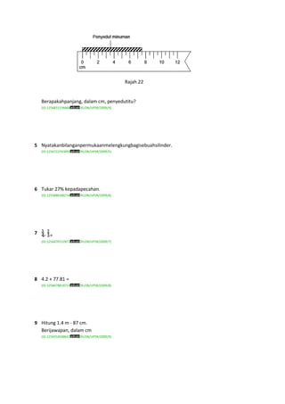 Rajah 22


    Berapakahpanjang, dalam cm, penyedutitu?
    (ID:1256831536868   /KLON/UPSR/2009/4)




5 Nyatakanbilanganpermukaanmelengkungbagisebuahsilinder.
    (ID:1256722743095   /KLON/UPSR/2009/5)




6 Tukar 27% kepadapecahan.
    (ID:1255886300734   /KLON/UPSR/2009/6)




7    - =
    (ID:1256470152873   /KLON/UPSR/2009/7)




8 4.2 + 77.81 =
    (ID:1258478818723   /KLON/UPSR/2009/8)




9 Hitung 1.4 m - 87 cm.
  Berijawapan, dalam cm
    (ID:1256554548647   /KLON/UPSR/2009/9)
 