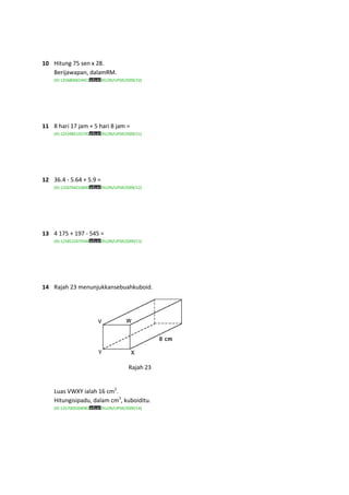10 Hitung 75 sen x 28.
   Berijawapan, dalamRM.
    (ID:1256806819451    /KLON/UPSR/2009/10)




11 8 hari 17 jam + 5 hari 8 jam =
    (ID:1255985155791    /KLON/UPSR/2009/11)




12 36.4 - 5.64 + 5.9 =
    (ID:1256704216849    /KLON/UPSR/2009/12)




13 4 175 + 197 - 545 =
    (ID:1258522479344    /KLON/UPSR/2009/13)




14 Rajah 23 menunjukkansebuahkuboid.




                                     Rajah 23


    Luas VWXY ialah 16 cm2.
    Hitungisipadu, dalam cm3, kuboiditu.
    (ID:1257005504981    /KLON/UPSR/2009/14)
 