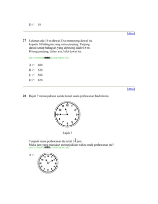 D        18

                                                                    [Atas]

27   Lokman ada 16 m dawai. Dia memotong dawai itu
     kepada 14 bahagian yang sama panjang. Panjang
     dawai setiap bahagian yang dipotong ialah 0.8 m.
     Hitung panjang, dalam cm, baki dawai itu.

     (ID:1319532894240   /KLON/UPSR/2011/27)


     A        480
     B        520
     C        580
     D        820

                                                                    [Atas]

28 Rajah 7 menunjukkan waktu tamat suatu perlawanan badminton.




                                      Rajah 7

     Tempoh masa perlawanan itu ialah 1 jam.
     Muka jam yang manakah menunjukkan waktu mula perlawanan itu?
     (ID:1317255554123   /KLON/UPSR/2011/28)


     A
 