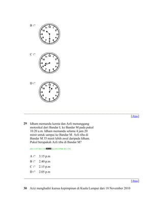 B




     C




     D




                                                                             [Atas]

29   Idham memandu kereta dan Azli menunggang
     motosikal dari Bandar L ke Bandar M pada pukul
     10.20 a.m. Idham memandu selama 4 jam 20
     minit untuk sampai ke Bandar M. Azli tiba di
     Bandar M 35 minit lebih awal daripada Idham.
     Pukul berapakah Azli tiba di Bandar M?

     (ID:1319728013188   /KLON/UPSR/2011/29)


     A        3.15 p.m
     B        2.40 p.m
     C        2.15 p.m
     D        2.05 p.m

                                                                             [Atas]

30 Aziz menghadiri kursus kepimpinan di Kuala Lumpur dari 18 November 2010
 