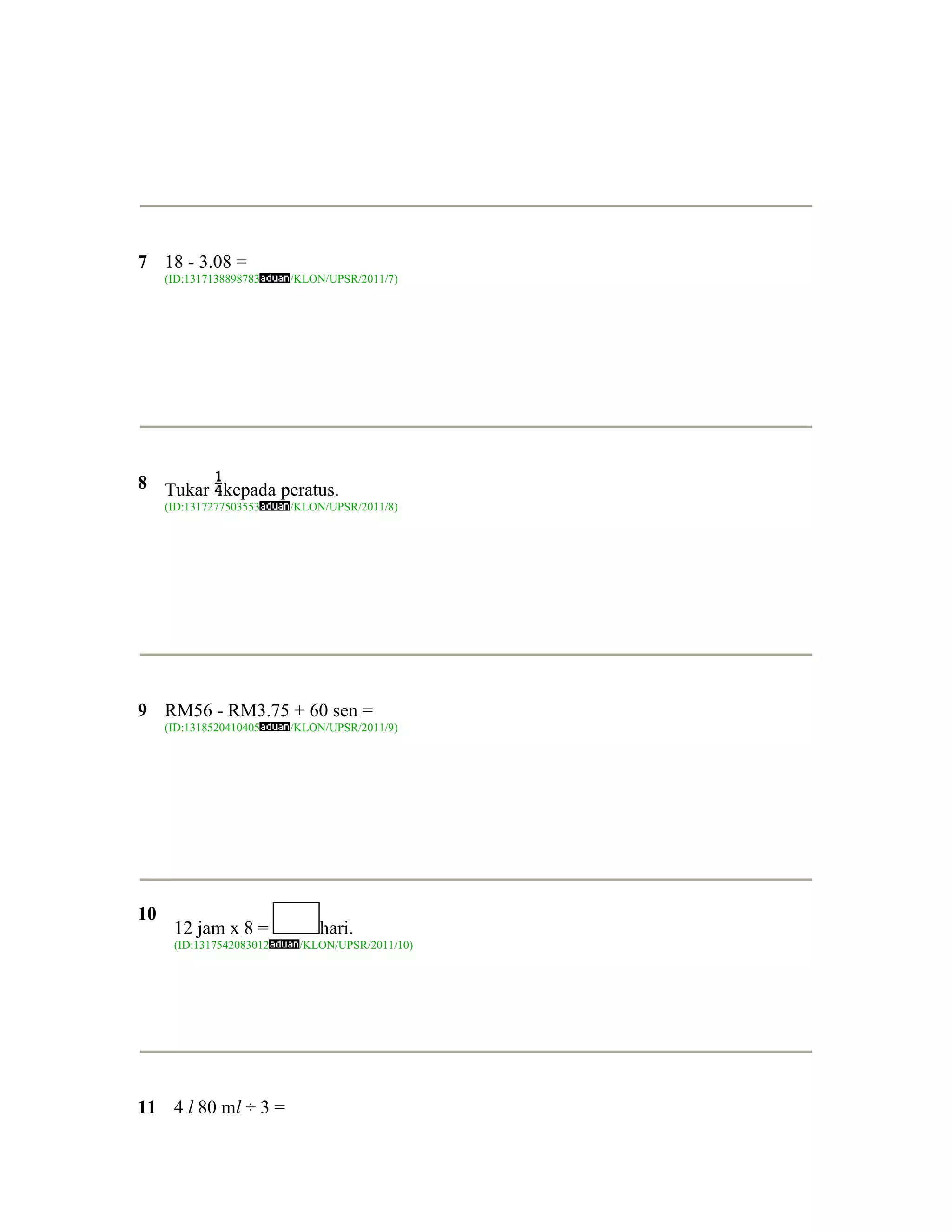 7 18 - 3.08 =
     (ID:1317138898783    /KLON/UPSR/2011/7)




8 Tukar kepada peratus.
     (ID:1317277503553    /KLON/UPSR/2011/8)




9 RM56 - RM3.75 + 60 sen =
     (ID:1318520410405    /KLON/UPSR/2011/9)




10
      12 jam x 8 =            hari.
      (ID:1317542083012    /KLON/UPSR/2011/10)




11 4 l 80 ml ÷ 3 =
 