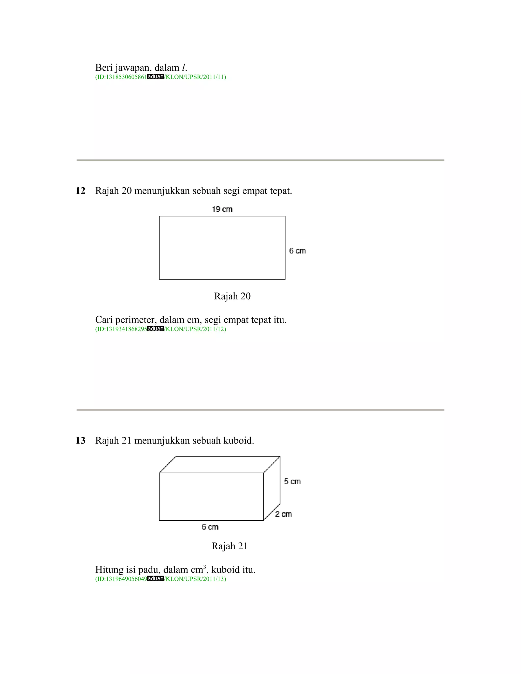 Beri jawapan, dalam l.
    (ID:1318530605861   /KLON/UPSR/2011/11)




12 Rajah 20 menunjukkan sebuah segi empat tepat.




                                       Rajah 20

    Cari perimeter, dalam cm, segi empat tepat itu.
    (ID:1319341868295   /KLON/UPSR/2011/12)




13 Rajah 21 menunjukkan sebuah kuboid.




                                      Rajah 21

    Hitung isi padu, dalam cm3, kuboid itu.
    (ID:1319649056049   /KLON/UPSR/2011/13)
 