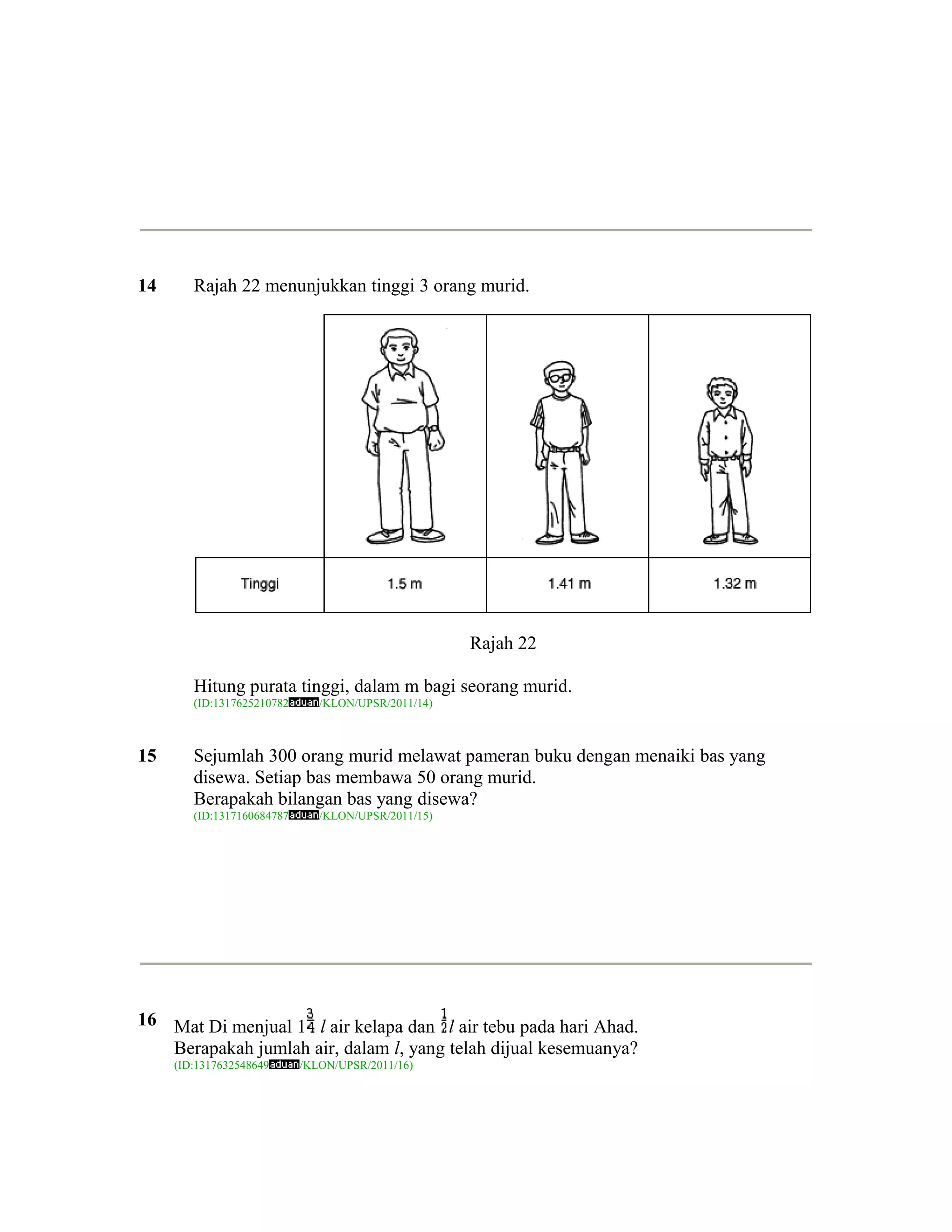 14      Rajah 22 menunjukkan tinggi 3 orang murid.




                                                     Rajah 22

        Hitung purata tinggi, dalam m bagi seorang murid.
        (ID:1317625210782      /KLON/UPSR/2011/14)



15      Sejumlah 300 orang murid melawat pameran buku dengan menaiki bas yang
        disewa. Setiap bas membawa 50 orang murid.
        Berapakah bilangan bas yang disewa?
        (ID:1317160684787      /KLON/UPSR/2011/15)




16 Mat Di menjual 1 l air kelapa dan l air tebu pada hari Ahad.
   Berapakah jumlah air, dalam l, yang telah dijual kesemuanya?
     (ID:1317632548649      /KLON/UPSR/2011/16)
 