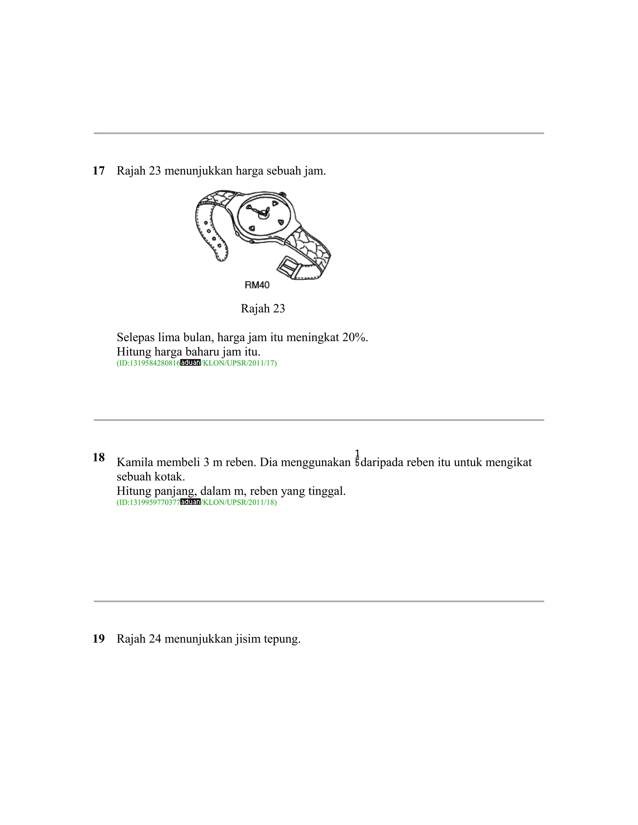 17 Rajah 23 menunjukkan harga sebuah jam.




                                  Rajah 23

    Selepas lima bulan, harga jam itu meningkat 20%.
    Hitung harga baharu jam itu.
    (ID:1319584280816   /KLON/UPSR/2011/17)




18 Kamila membeli 3 m reben. Dia menggunakan daripada reben itu untuk mengikat
   sebuah kotak.
   Hitung panjang, dalam m, reben yang tinggal.
    (ID:1319959770377   /KLON/UPSR/2011/18)




19 Rajah 24 menunjukkan jisim tepung.
 