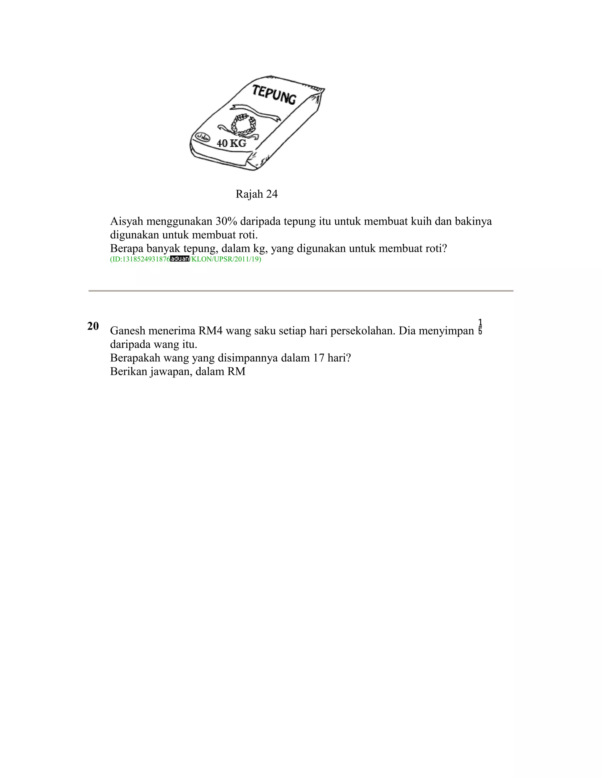 Rajah 24

    Aisyah menggunakan 30% daripada tepung itu untuk membuat kuih dan bakinya
    digunakan untuk membuat roti.
    Berapa banyak tepung, dalam kg, yang digunakan untuk membuat roti?
    (ID:1318524931876   /KLON/UPSR/2011/19)




20 Ganesh menerima RM4 wang saku setiap hari persekolahan. Dia menyimpan
   daripada wang itu.
   Berapakah wang yang disimpannya dalam 17 hari?
   Berikan jawapan, dalam RM
 