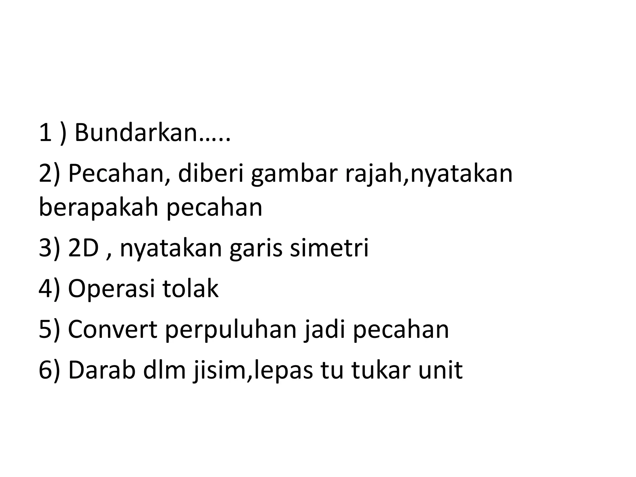 1 ) Bundarkan…..
2) Pecahan, diberi gambar rajah,nyatakan
berapakah pecahan
3) 2D , nyatakan garis simetri
4) Operasi tolak
5) Convert perpuluhan jadi pecahan
6) Darab dlm jisim,lepas tu tukar unit