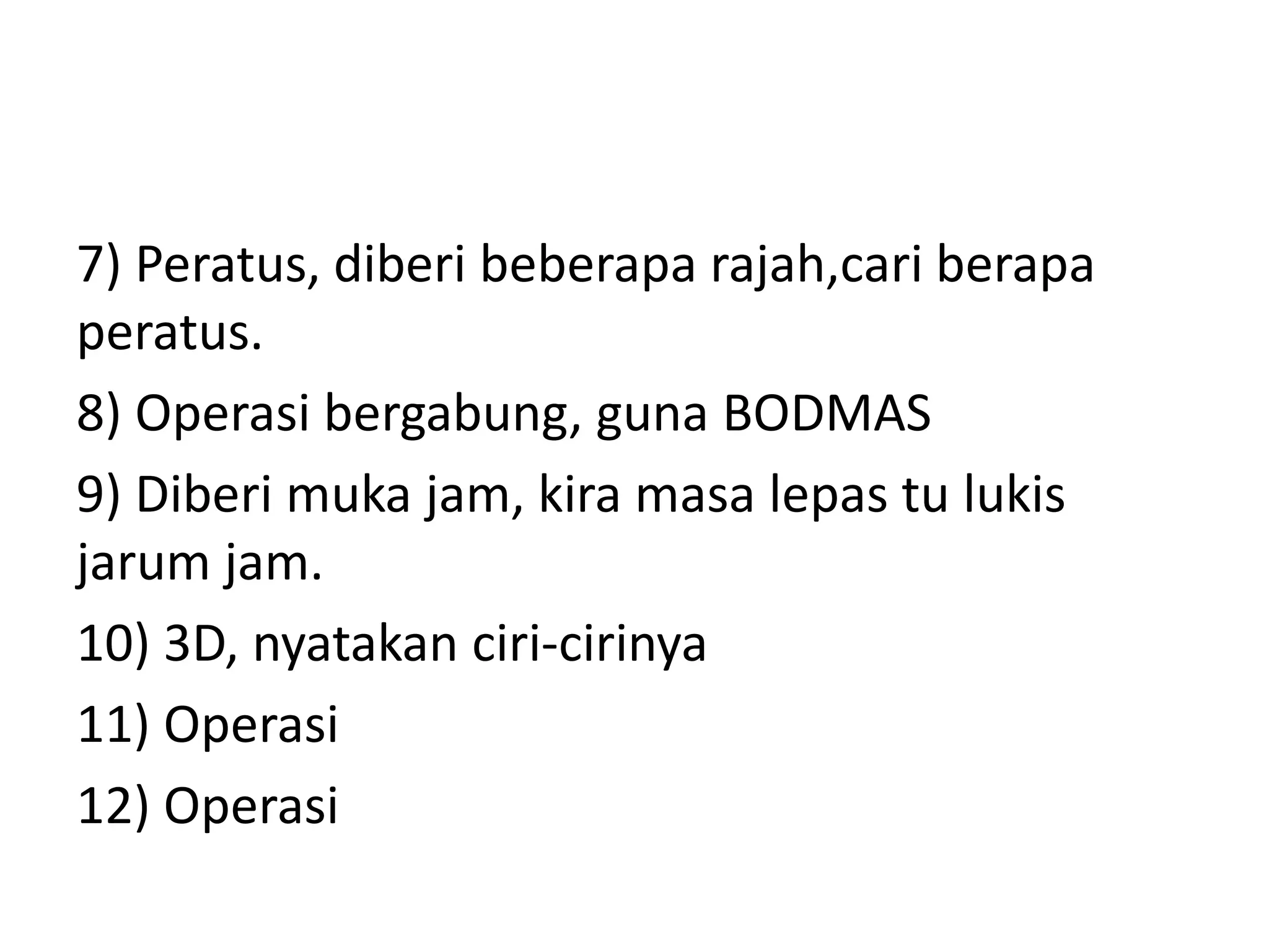 7) Peratus, diberi beberapa rajah,cari berapa
peratus.
8) Operasi bergabung, guna BODMAS
9) Diberi muka jam, kira masa lepas tu lukis
jarum jam.
10) 3D, nyatakan ciri-cirinya
11) Operasi
12) Operasi