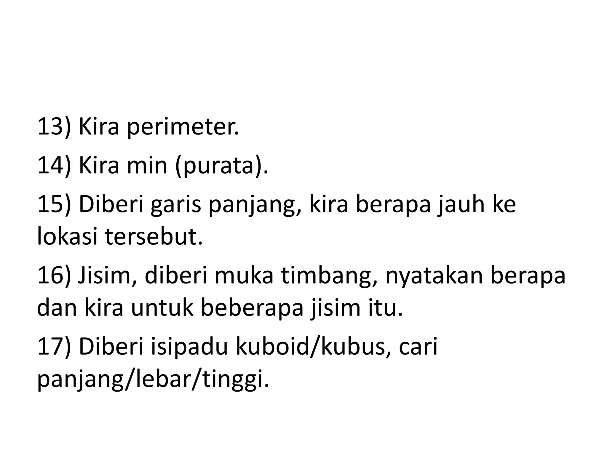 13) Kira perimeter.
14) Kira min (purata).
15) Diberi garis panjang, kira berapa jauh ke
lokasi tersebut.
16) Jisim, diberi muka timbang, nyatakan berapa
dan kira untuk beberapa jisim itu.
17) Diberi isipadu kuboid/kubus, cari
panjang/lebar/tinggi.