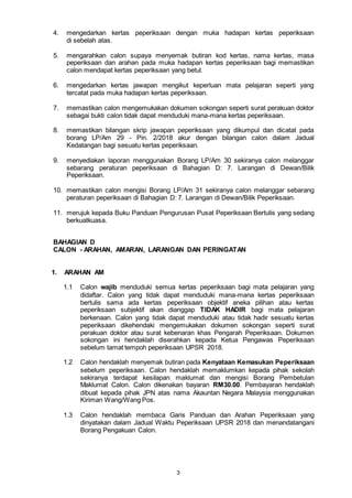 3
4. mengedarkan kertas peperiksaan dengan muka hadapan kertas peperiksaan
di sebelah atas.
5. mengarahkan calon supaya menyemak butiran kod kertas, nama kertas, masa
peperiksaan dan arahan pada muka hadapan kertas peperiksaan bagi memastikan
calon mendapat kertas peperiksaan yang betul.
6. mengedarkan kertas jawapan mengikut keperluan mata pelajaran seperti yang
tercatat pada muka hadapan kertas peperiksaan.
7. memastikan calon mengemukakan dokumen sokongan seperti surat perakuan doktor
sebagai bukti calon tidak dapat menduduki mana-mana kertas peperiksaan.
8. memastikan bilangan skrip jawapan peperiksaan yang dikumpul dan dicatat pada
borang LP/Am 29 - Pin. 2/2018 akur dengan bilangan calon dalam Jadual
Kedatangan bagi sesuatu kertas peperiksaan.
9. menyediakan laporan menggunakan Borang LP/Am 30 sekiranya calon melanggar
sebarang peraturan peperiksaan di Bahagian D: 7. Larangan di Dewan/Bilik
Peperiksaan.
10. memastikan calon mengisi Borang LP/Am 31 sekiranya calon melanggar sebarang
peraturan peperiksaan di Bahagian D: 7. Larangan di Dewan/Bilik Peperiksaan.
11. merujuk kepada Buku Panduan Pengurusan Pusat Peperiksaan Bertulis yang sedang
berkuatkuasa.
BAHAGIAN D
CALON - ARAHAN, AMARAN, LARANGAN DAN PERINGATAN
1. ARAHAN AM
1.1 Calon wajib menduduki semua kertas peperiksaan bagi mata pelajaran yang
didaftar. Calon yang tidak dapat menduduki mana-mana kertas peperiksaan
bertulis sama ada kertas peperiksaan objektif aneka pilihan atau kertas
peperiksaan subjektif akan dianggap TIDAK HADIR bagi mata pelajaran
berkenaan. Calon yang tidak dapat menduduki atau tidak hadir sesuatu kertas
peperiksaan dikehendaki mengemukakan dokumen sokongan seperti surat
perakuan doktor atau surat kebenaran khas Pengarah Peperiksaan. Dokumen
sokongan ini hendaklah diserahkan kepada Ketua Pengawas Peperiksaan
sebelum tamat tempoh peperiksaan UPSR 2018.
1.2 Calon hendaklah menyemak butiran pada Kenyataan Kemasukan Peperiksaan
sebelum peperiksaan. Calon hendaklah memaklumkan kepada pihak sekolah
sekiranya terdapat kesilapan maklumat dan mengisi Borang Pembetulan
Maklumat Calon. Calon dikenakan bayaran RM30.00. Pembayaran hendaklah
dibuat kepada pihak JPN atas nama Akauntan Negara Malaysia menggunakan
Kiriman Wang/Wang Pos.
1.3 Calon hendaklah membaca Garis Panduan dan Arahan Peperiksaan yang
dinyatakan dalam Jadual Waktu Peperiksaan UPSR 2018 dan menandatangani
Borang Pengakuan Calon.
 