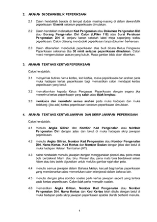 4
2. ARAHAN DI DEWAN/BILIK PEPERIKSAAN
2.1 Calon hendaklah berada di tempat duduk masing-masing di dalam dewan/bilik
peperiksaan 15 minit sebelum peperiksaan dimulakan.
2.2 Calon hendaklah meletakkan Kad Pengenalan atau Dokumen Pengenalan Diri
atau Borang Pengenalan Diri Calon (LP/Am 118) atau Surat Perakuan
Pengenalan Diri di penjuru kanan sebelah label meja sepanjang waktu
peperiksaan. Calon dilarang menduduki peperiksaan tanpa dokumen berkenaan.
2.3 Calon dibenarkan menduduki peperiksaan atas budi bicara Ketua Pengawas
Peperiksaan sekiranya tiba 30 minit selepas peperiksaan dimulakan. Calon
mesti mengemukakan alasan yang kukuh. Masa gantian tidak akan diberikan.
3. ARAHAN TENTANG KERTAS PEPERIKSAAN
Calon hendaklah:
3.1 menyemak butiran nama kertas, kod kertas, masa peperiksaan dan arahan pada
muka hadapan kertas peperiksaan bagi memastikan calon mendapat kertas
peperiksaan yang betul.
3.2 memaklumkan kepada Ketua Pengawas Peperiksaan dengan segera jika
menerima kertas peperiksaan yang salah atau tidak lengkap.
3.3 membaca dan mematuhi semua arahan pada muka hadapan dan muka
belakang (jika ada) kertas peperiksaan sebelum peperiksaan dimulakan.
4. ARAHAN TENTANG KERTAS JAWAPAN DAN SKRIP JAWAPAN PEPERIKSAAN
Calon hendaklah:
4.1 menulis Angka Giliran dan Nombor Kad Pengenalan atau Nombor
Pengenalan Diri dengan jelas dan betul di muka hadapan skrip jawapan
peperiksaan.
4.2 menulis Angka Giliran, Nombor Kad Pengenalan atau Nombor Pengenalan
Diri, Nama Kertas, Kod Kertas dan Nombor Soalan dengan jelas dan betul di
muka hadapan Helaian Tambahan (HT).
4.3 calon hendaklah menulis jawapan dengan menggunakan pensel atau pena mata
bola berdakwat hitam atau biru. Pensel atau pena mata bola berdakwat selain
hitam atau biru boleh digunakan untuk melukis gambar rajah dan peta.
4.4 menulis semua jawapan dalam Bahasa Melayu kecuali bagi kertas peperiksaan
yang membenarkan atau memerlukan calon menjawab dalam bahasa lain.
4.5 menulis dengan jelas nombor soalan pada kertas jawapan seperti yang tertera
pada kertas peperiksaan. Calon tidak perlu menyalin soalan.
4.6 memastikan Angka Giliran, Nombor Kad Pengenalan atau Nombor
Pengenalan Diri, Nama Kertas dan Kod Kertas telah ditulis dengan betul di
muka hadapan pada skrip jawapan peperiksaan apabila diarah berhenti menulis.
 