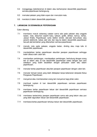 6
6.4 mengganggu ketenteraman di dalam atau berhampiran dewan/bilik peperiksaan
semasa peperiksaan berlangsung.
6.5 memakai pakaian yang tidak sopan dan mencolok mata.
6.6 merokok di dalam dewan/bilik peperiksaan.
7. LARANGAN DI DEWAN/BILIK PEPERIKSAAN
Calon dilarang:
7.1 membawa masuk sebarang catatan sama ada pada pakaian atau anggota
badan, nota, dokumen seperti buku, lukisan, grafik, akhbar, kamus, kertas,
Jadual Waktu Peperiksaan serta telefon bimbit, alat-alat komunikasi atau
peranti elektronik, bekas alat tulis dan beg ke dalam dewan/bilik peperiksaan
kecuali alat tambahan yang dibenarkan semasa peperiksaan.
7.2 menulis nota pada pakaian, anggota badan, dinding atau meja tulis di
dewan/bilik peperiksaan.
7.3 mendedahkan kertas peperiksaan atau/dan jawapan peperiksaan sehingga
boleh dibaca oleh calon lain.
7.4 memberikan pertolongan, mendapatkan pertolongan, berhubung dengan orang
lain di dalam atau di luar dewan/bilik peperiksaan walau dengan apa cara
sekalipun yang boleh disabitkan dengan perbuatan salah laku dalam
peperiksaan.
7.5 menukar kertas peperiksaan atau/dan jawapan peperiksaan dengan calon lain.
7.6 menukar tempat duduk yang telah ditetapkan tanpa kebenaran daripada Ketua
Pengawas Peperiksaan.
7.7 menyamar atau membenarkan orang lain menyamar bagi pihak calon.
7.8 membuat rujukan di luar dewan/bilik peperiksaan semasa peperiksaan
berlangsung.
7.9 membawa kertas peperiksaan keluar dari dewan/bilik peperiksaan semasa
peperiksaan berlangsung.
7.10 membawa kertas/skrip jawapan peperiksaan sama ada yang belum atau pun
yang telah digunakan keluar dari dewan/bilik peperiksaan.
7.11 membawa kertas peperiksaan tertutup keluar dari dewan/bilik peperiksaan.
 
