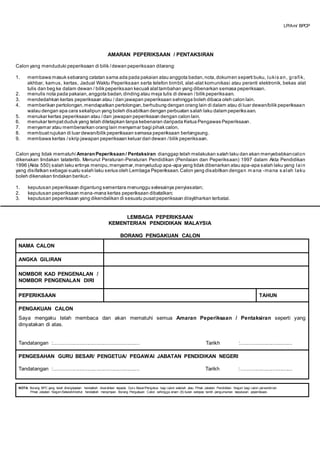 AMARAN PEPERIKSAAN / PENTAKSIRAN
Calon yang menduduki peperiksaan di bilik /dewan peperiksaan dilarang:
1. membawa masuk sebarang catatan sama ada pada pakaian atau anggota badan,nota,dokumen seperti buku, lukis an, grafik,
akhbar, kamus, kertas, Jadual Waktu Peperiksaan serta telefon bimbit, alat-alat komunikasi atau peranti elektronik, bekas alat
tulis dan beg ke dalam dewan / bilik peperiksaan kecuali alattambahan yang dibenarkan semasa peperiksaan.
2. menulis nota pada pakaian,anggota badan,dinding atau meja tulis di dewan /bilik peperiksaan.
3. mendedahkan kertas peperiksaan atau / dan jawapan peperiksaan sehingga boleh dibaca oleh calon lain.
4. memberikan pertolongan,mendapatkan pertolongan,berhubung dengan orang lain di dalam atau di luar dewan/bilik peperiksaan
walau dengan apa cara sekalipun yang boleh disabitkan dengan perbuatan salah laku dalam peperiksaan.
5. menukar kertas peperiksaan atau /dan jawapan peperiksaan dengan calon lain.
6. menukar tempatduduk yang telah ditetapkan tanpa kebenaran daripada Ketua Pengawas Peperiksaan .
7. menyamar atau membenarkan orang lain menyamar bagi pihak calon.
8. membuat rujukan di luar dewan/bilik peperiksaan semasa peperiksaan berlangsung.
9. membawa kertas /skrip jawapan peperiksaan keluar dari dewan /bilik peperiksaan.
Calon yang tidak mematuhi AmaranPeperiksaan / Pentaksiran dianggap telah melakukan salah laku dan akan menyebabkancalon
dikenakan tindakan tatatertib. Menurut Peraturan-Peraturan Pendidikan (Penilaian dan Peperiksaan) 1997 dalam Akta Pendidikan
1996 (Akta 550) salah laku ertinya menipu,menyamar,menyeludup apa-apa yang tidak dibenarkan atau apa-apa salah laku yang lain
yang disifatkan sebagai suatu salah laku serius oleh Lembaga Peperiksaan.Calon yang disabitkan dengan m ana -mana s alah laku
boleh dikenakan tindakan berikut:-
1. keputusan peperiksaan digantung sementara menunggu selesainya penyiasatan;
2. keputusan peperiksaan mana-mana kertas peperiksaan dibatalkan;
3. keputusan peperiksaan yang dikendalikan di sesuatu pusatpeperiksaan diisytiharkan terbatal.
LEMBAGA PEPERIKSAAN
KEMENTERIAN PENDIDIKAN MALAYSIA
BORANG PENGAKUAN CALON
NAMA CALON
ANGKA GILIRAN
NOMBOR KAD PENGENALAN /
NOMBOR PENGENALAN DIRI
PEPERIKSAAN TAHUN
PENGAKUAN CALON
Saya mengaku telah membaca dan akan mematuhi semua Amaran Peperiksaan / Pentaksiran seperti yang
dinyatakan di atas.
Tandatangan :......................................................... Tarikh :..................................
PENGESAHAN GURU BESAR/ PENGETUA/ PEGAWAI JABATAN PENDIDIKAN NEGERI
Tandatangan :......................................................... Tarikh :..................................
NOTA: Borang BPC yang telah dilengkapkan hendaklah diserahkan kepada Guru Besar/Pengetua bagi calon sekolah atau Pihak Jabatan Pendidikan Negeri bagi calon persendirian.
Pihak Jabatan Negeri/Sekolah/Institut hendaklah menyimpan Borang Pengakuan Calon sehingga enam (6) bulan selepas tarikh pengumuman keputusan peperiksaan.
LP/Am/ BPCP
 