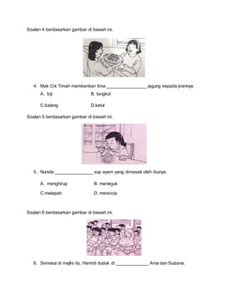 Soalan 4 berdasarkan gambar di bawah ini.
4. Mak Cik Timah memberikan lima ________________ jagung kepada jirannya.
A. biji B. tongkol
C.batang D.ketul
Soalan 5 berdasarkan gambar di bawah ini.
5. Nursila _______________ sup ayam yang dimasak oleh ibunya.
A. menghirup B. meneguk
C.melapah D. mencicip
Soalan 6 berdasarkan gambar di bawah ini.
6. Semasa di majlis itu, Hamidi duduk di _____________ Aina dan Suziana.
 