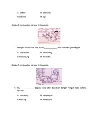 A. antara B. belakang
C.sebelah D. tepi
Soalan 7 berdasarkan gambar di bawah ini.
7. Dengan sekuat-kuat hati, Farid ____________ bola ke dalam gawang gol.
A. menyepak B. membaling
C.melambung D. mencubit
Soalan 8 berdasarkan gambar di bawah ini.
8. Ibu ____________ daging yang telah digaulkan dengan rempah ratus selama
tiga jam.
A. memerap B. menyimpan
C.menutup D. merendam
 