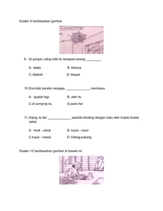 Soalan 9 berdasarkan gambar
9. Di penjuru siling bilik itu terdapat sarang ________.
A. lelabi B. Kekura
C. lelabah D. tetupai
10.Dia tidak pandai mengeja, _____________ membaca.
A. apatah lagi B. oleh itu
C.di samping itu D.pada hal
11.Anjing itu lari _____________ apabila dibaling dengan batu oleh budak-budak
nakal.
A. hiruk - pikuk B. kucar - kacir
C.kusut - masai D. lintang-pukang
Soalan 12 berdasarkan gambar di bawah ini.
 