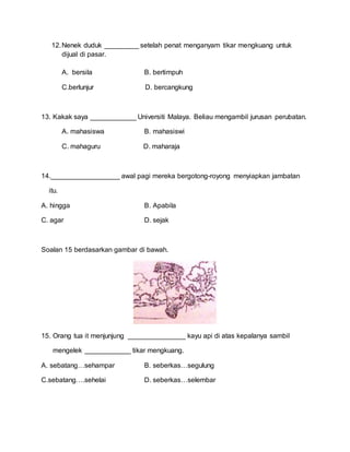 12.Nenek duduk _________ setelah penat menganyam tikar mengkuang untuk
dijual di pasar.
A. bersila B. bertimpuh
C.berlunjur D. bercangkung
13. Kakak saya ____________ Universiti Malaya. Beliau mengambil jurusan perubatan.
A. mahasiswa B. mahasiswi
C. mahaguru D. maharaja
14.__________________ awal pagi mereka bergotong-royong menyiapkan jambatan
itu.
A. hingga B. Apabila
C. agar D. sejak
Soalan 15 berdasarkan gambar di bawah.
15. Orang tua it menjunjung _______________ kayu api di atas kepalanya sambil
mengelek ____________ tikar mengkuang.
A. sebatang…sehampar B. seberkas…segulung
C.sebatang….sehelai D. seberkas…selembar
 