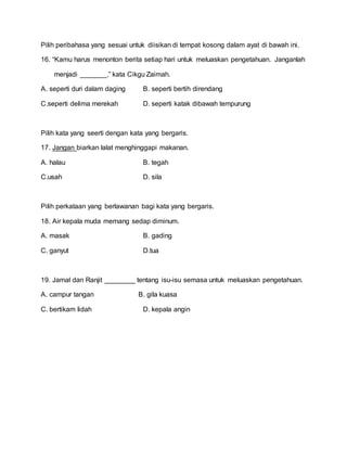 Pilih peribahasa yang sesuai untuk diisikan di tempat kosong dalam ayat di bawah ini.
16. “Kamu harus menonton berita setiap hari untuk meluaskan pengetahuan. Janganlah
menjadi _______,” kata Cikgu Zaimah.
A. seperti duri dalam daging B. seperti bertih direndang
C.seperti delima merekah D. seperti katak dibawah tempurung
Pilih kata yang seerti dengan kata yang bergaris.
17. Jangan biarkan lalat menghinggapi makanan.
A. halau B. tegah
C.usah D. sila
Pilih perkataan yang berlawanan bagi kata yang bergaris.
18. Air kepala muda memang sedap diminum.
A. masak B. gading
C. ganyut D.tua
19. Jamal dan Ranjit ________ tentang isu-isu semasa untuk meluaskan pengetahuan.
A. campur tangan B. gila kuasa
C. bertikam lidah D. kepala angin
 