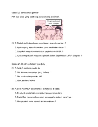 Soalan 20 berdasarkan gambar
Pilih ayat tanya yang betul bagi jawapan yang diberikan.
20. A. Bilakah tarikh keputusan peperiksaan akan diumumkan ?
B. Apakah yang akan diumumkan pada awal bulan depan ?
C. Siapakah yang akan menduduki peperiksaan UPSR ?
D. Apakah keputusan yang anda peroleh dalam peperiksaan UPSR yang lalu ?
Soalan 21-25 pilih perkataan yang betul
21. A. Aduh !, cantiknya gadis itu.
B. Hai, kamu rupa-rupanya yang datang.
C. Oh, rasakan tamparanku ini !
D. Wah, tak tahu malu !
22. A. Saya menyuruh adik membeli tomato sos di kedai.
B. Di seluruh dunia telah mengalami pencemaran alam.
C. Encik Raju memancutkan racun serangga ke seluruh rumahnya.
D. Mengapakah mata sebelah kiri kamu lebam ?
Mungkin pada awal
bulan hadapan
 
