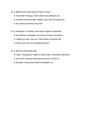 23. A. Bilakah kamu telah pergi ke Pulau Pinang ?
B. Saya telah menunggu kamu selama dua setengah jam.
C. Kamalia membeli sehelai majalah untuk dibaca di dalam bas.
D. Ibu sedang memotong kuku adik.
24. A. Rancangan itu dituntun oleh semua anggota masyarakat.
B. Kemudahan mengangkut di kawasan itu tidak memuaskan.
C. Jangan ibu saya, saya pun tidak terdaya menolong adik.
D. Pakcik saya baru tiba daripada Indonesia.
25. A. Buku itu ada kepada saya.
B. Tujuan mengadakan majlis itu adalah untuk merapatkan silaturahim.
C. Encik Goh memesan beberapa buah buku di kedai itu.
D. Berpuluh orang cedera dalam kemalangan itu.
 