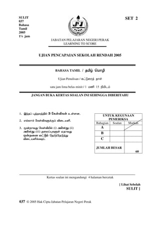 SULIT                                                                        SET 2
037
Bahasa
Tamil
2005
1¼ jam
                       JABATAN PELAJARAN NEGERI PERAK
                             LEARNING TO SCORE


               UJIAN PENCAPAIAN SEKOLAH RENDAH 2005



                          BAHASA TAMIL

                               Ujian Penulisan /

                      satu jam lima belas minit /

           JANGAN BUKA KERTAS SOALAN INI SEHINGGA DIBERITAHU




                                                            UNTUK KEGUNAAN
                                                                PEMERIKSA
                                                        Bahagian Soalan   Markah
       !     "           #$%     #$ %
                                   $                       A
             #$ $
               $%            &   "
                                                           B
                         ' ( ) "
                *                                          C

                                                        JUMLAH BESAR
                                                                                        60




+++++++++++++++++++++++++++++++++++++++++++++++++++++++++++++++++++++++++++++++++++++
                    Kertas soalan ini mengandungi 4 halaman bercetak

                                                                         [ Lihat Sebelah
                                                                              SULIT ]


037 © 2005 Hak Cipta Jabatan Pelajaran Negeri Perak

                                               1
 