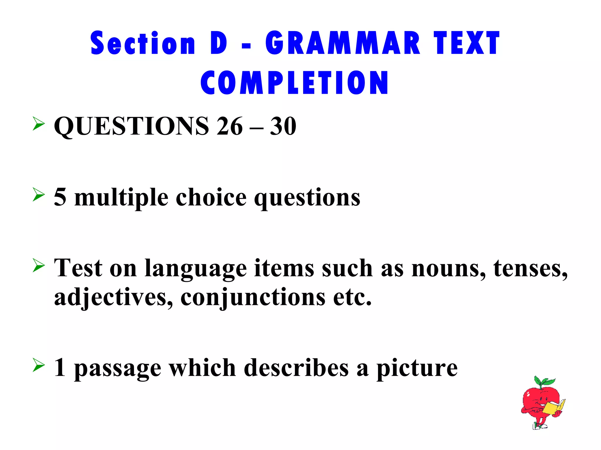Section D - GRAMMAR TEXT COMPLETION QUESTIONS 26 – 30 5 multiple choice questions Test on language items such as nouns, tenses, adjectives, conjunctions etc. 1 passage which describes a picture 