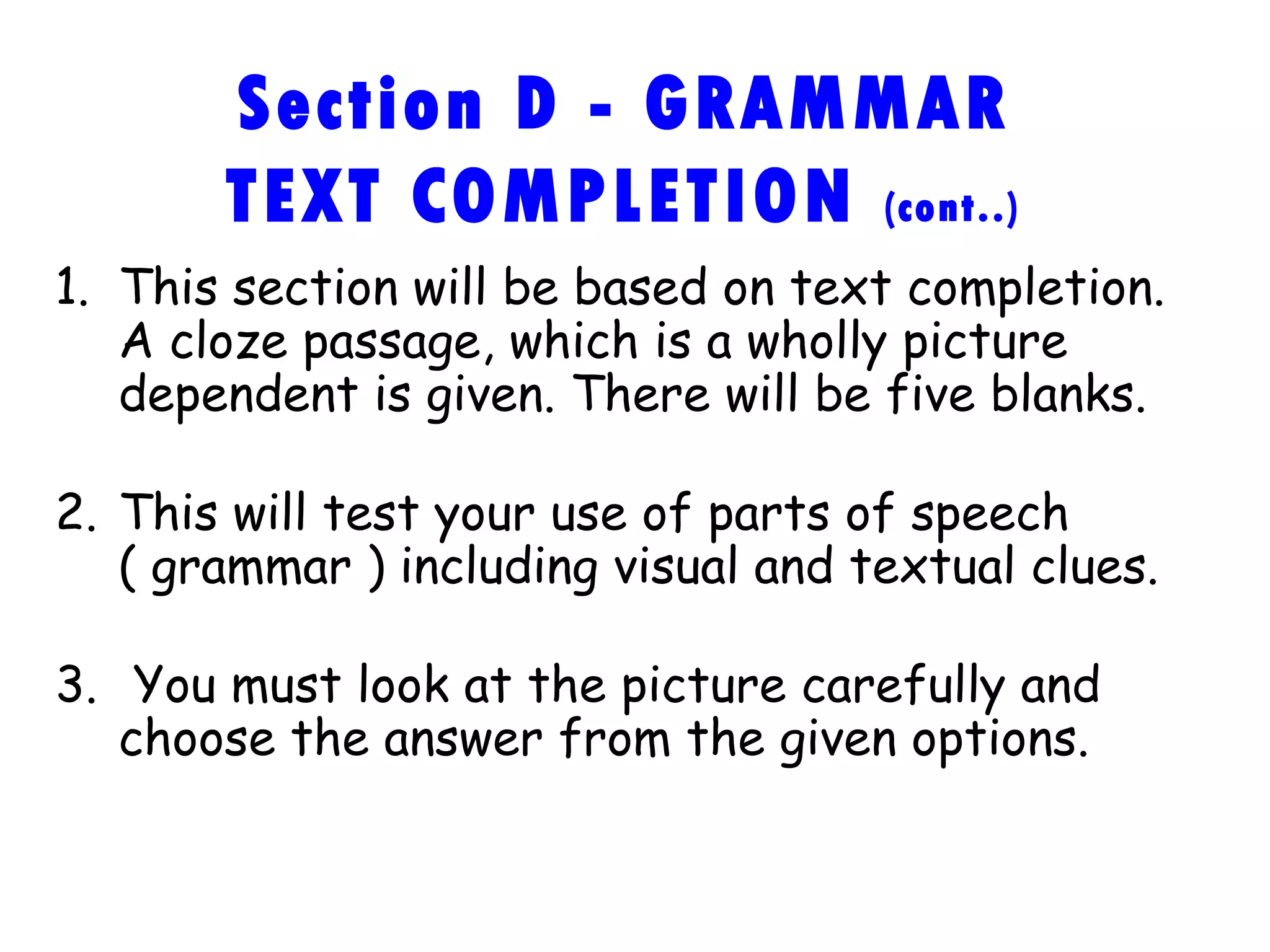 Section D - GRAMMAR TEXT COMPLETION  (cont..) This section will be based on text completion. A cloze passage, which is a wholly picture dependent is given. There will be five blanks. This will test your use of parts of speech ( grammar ) including visual and textual clues. You must look at the picture carefully and choose the answer from the given options. 