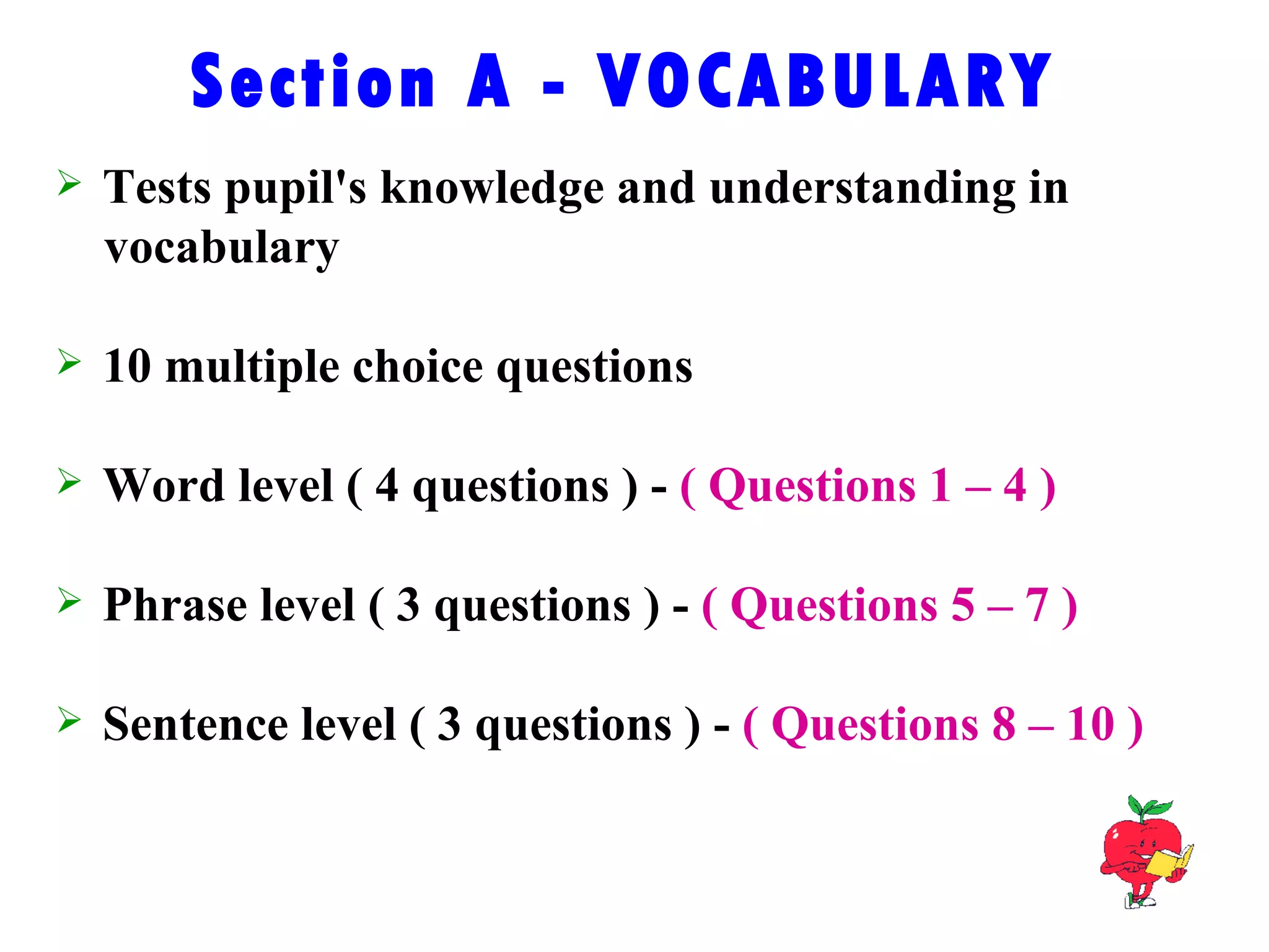 Section A - VOCABULARY Tests pupil's knowledge and understanding in  vocabulary 10 multiple choice questions Word level ( 4 questions ) -  ( Questions 1 – 4 ) Phrase level ( 3 questions ) -  ( Questions 5 – 7 ) Sentence level ( 3 questions ) -  ( Questions 8 – 10 ) 