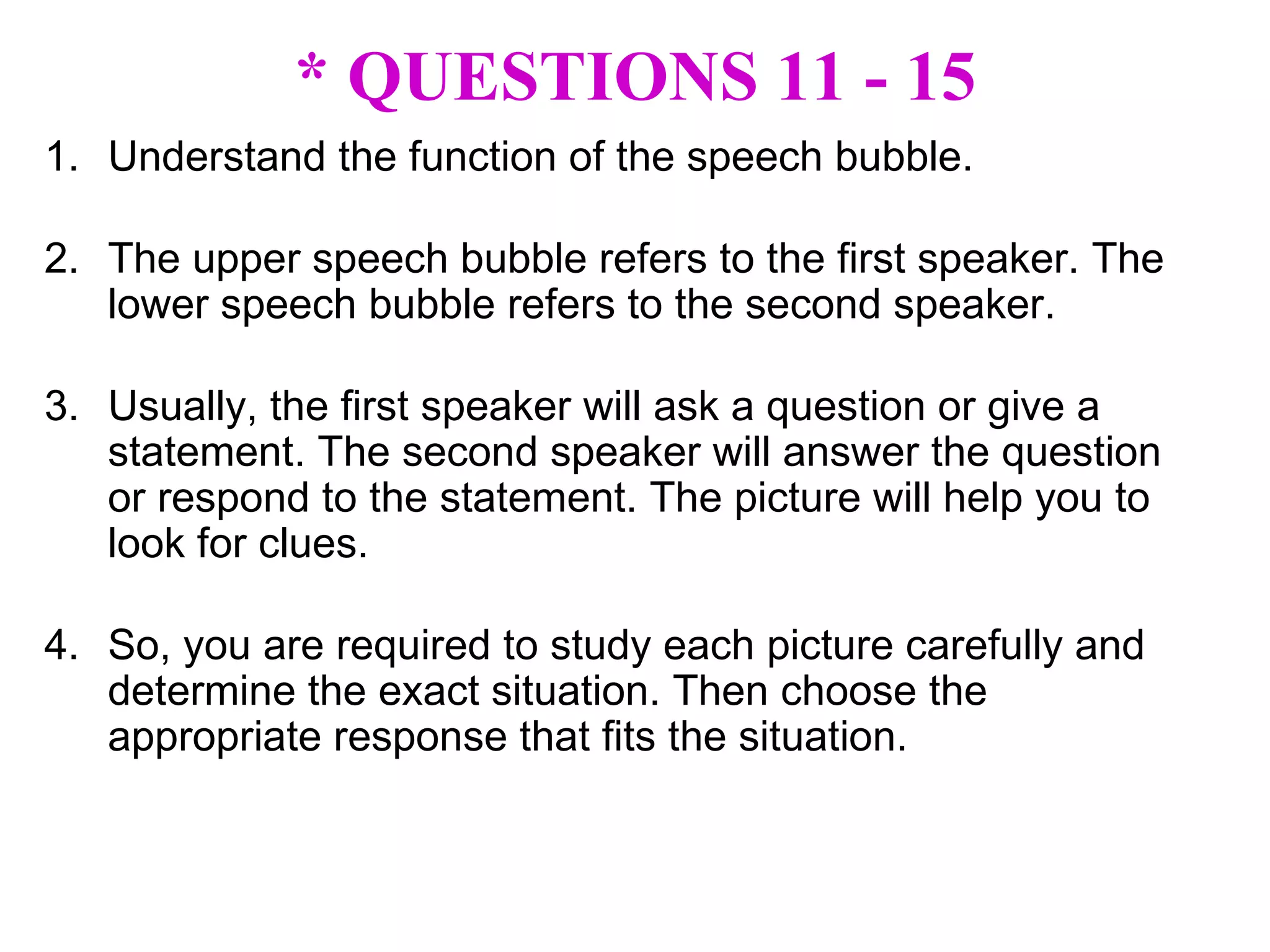 * QUESTIONS 11 - 15 Understand the function of the speech bubble. The upper speech bubble refers to the first speaker. The lower speech bubble refers to the second speaker. Usually, the first speaker will ask a question or give a statement. The second speaker will answer the question or respond to the statement. The picture will help you to look for clues. So, you are required to study each picture carefully and determine the exact situation. Then choose the appropriate response that fits the situation. 