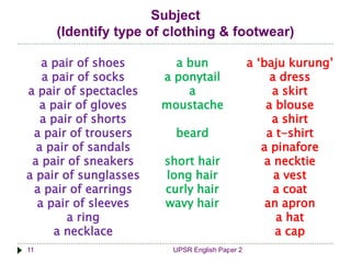 Subject 
(Identify type of clothing & footwear) 
a pair of shoes 
a pair of socks 
a pair of spectacles 
a pair of gloves 
a pair of shorts 
a pair of trousers 
a pair of sandals 
a pair of sneakers 
a pair of sunglasses 
a pair of earrings 
a pair of sleeves 
a ring 
a necklace 
a bun 
a ponytail 
a 
moustache 
beard 
short hair 
long hair 
curly hair 
wavy hair 
11 UPSR English Paper 2 
a ‘baju kurung’ 
a dress 
a skirt 
a blouse 
a shirt 
a t-shirt 
a pinafore 
a necktie 
a vest 
a coat 
an apron 
a hat 
a cap 
 