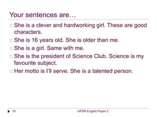 Your sentences are… 
She is a clever and hardworking girl. These are good 
characters. 
She is 16 years old. She is older than me. 
She is a girl. Same with me. 
She is the president of Science Club. Science is my 
favourite subject. 
Her motto is I’ll serve. She is a talented person. 
19 UPSR English Paper 2 
 