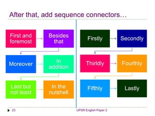 After that, add sequence connectors… 
First and 
foremost 
Besides 
that 
Moreover 
In 
addition 
Last but 
not least 
In the 
nutshell 
Firstly Secondly 
Thirldly Fourthly 
Fifthly Lastly 
23 UPSR English Paper 2 
 