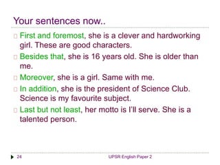 Your sentences now.. 
First and foremost, she is a clever and hardworking 
girl. These are good characters. 
Besides that, she is 16 years old. She is older than 
me. 
Moreover, she is a girl. Same with me. 
In addition, she is the president of Science Club. 
Science is my favourite subject. 
Last but not least, her motto is I’ll serve. She is a 
talented person. 
24 UPSR English Paper 2 
 