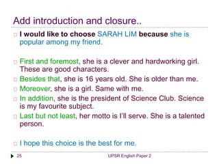 Add introduction and closure.. 
I would like to choose SARAH LIM because she is 
popular among my friend. 
First and foremost, she is a clever and hardworking girl. 
These are good characters. 
Besides that, she is 16 years old. She is older than me. 
Moreover, she is a girl. Same with me. 
In addition, she is the president of Science Club. Science 
is my favourite subject. 
Last but not least, her motto is I’ll serve. She is a talented 
person. 
I hope this choice is the best for me. 
25 UPSR English Paper 2 
 