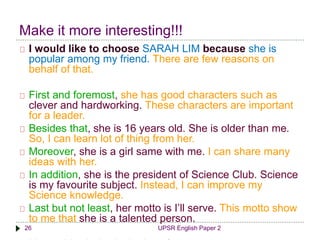 Make it more interesting!!! 
I would like to choose SARAH LIM because she is 
popular among my friend. There are few reasons on 
behalf of that. 
First and foremost, she has good characters such as 
clever and hardworking. These characters are important 
for a leader. 
Besides that, she is 16 years old. She is older than me. 
So, I can learn lot of thing from her. 
Moreover, she is a girl same with me. I can share many 
ideas with her. 
In addition, she is the president of Science Club. Science 
is my favourite subject. Instead, I can improve my 
Science knowledge. 
Last but not least, her motto is I’ll serve. This motto show 
to me that she is a talented person. 
26 UPSR English Paper 2 
I hope this choice is the best for me. 
 