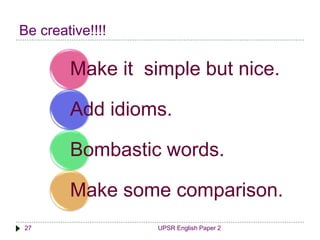 Be creative!!!! 
Make it simple but nice. 
Add idioms. 
Bombastic words. 
Make some comparison. 
27 UPSR English Paper 2 
 
