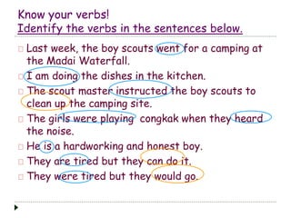 Know your verbs! 
Identify the verbs in the sentences below. 
Last week, the boy scouts went for a camping at 
the Madai Waterfall. 
I am doing the dishes in the kitchen. 
The scout master instructed the boy scouts to 
clean up the camping site. 
The girls were playing congkak when they heard 
the noise. 
He is a hardworking and honest boy. 
They are tired but they can do it. 
They were tired but they would go. 
 