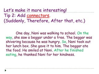Let’s make it more interesting! 
Tip 2: Add connectors. 
(Suddenly, Therefore, After that, etc.) 
One day, Noni was walking to school. On the 
way, she saw a beggar under a tree. The beggar was 
shivering because he was hungry. So, Noni took out 
her lunch box. She gave it to him. The beggar ate 
the food. He smiled at Noni. After he finished 
eating, he thanked Noni for her kindness. 
 
