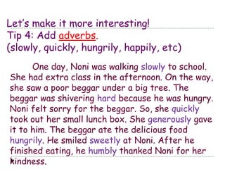 Let’s make it more interesting! 
Tip 4: Add adverbs. 
(slowly, quickly, hungrily, happily, etc) 
One day, Noni was walking slowly to school. 
She had extra class in the afternoon. On the way, 
she saw a poor beggar under a big tree. The 
beggar was shivering hard because he was hungry. 
Noni felt sorry for the beggar. So, she quickly 
took out her small lunch box. She generously gave 
it to him. The beggar ate the delicious food 
hungrily. He smiled sweetly at Noni. After he 
finished eating, he humbly thanked Noni for her 
kindness. 
 