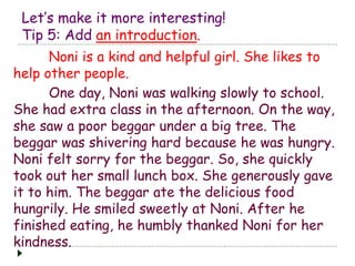 Let’s make it more interesting! 
Tip 5: Add an introduction. 
Noni is a kind and helpful girl. She likes to 
help other people. 
One day, Noni was walking slowly to school. 
She had extra class in the afternoon. On the way, 
she saw a poor beggar under a big tree. The 
beggar was shivering hard because he was hungry. 
Noni felt sorry for the beggar. So, she quickly 
took out her small lunch box. She generously gave 
it to him. The beggar ate the delicious food 
hungrily. He smiled sweetly at Noni. After he 
finished eating, he humbly thanked Noni for her 
kindness. 
 