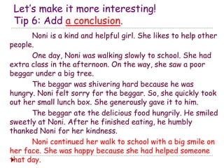 Let’s make it more interesting! 
Tip 6: Add a conclusion. 
Noni is a kind and helpful girl. She likes to help other 
people. 
One day, Noni was walking slowly to school. She had 
extra class in the afternoon. On the way, she saw a poor 
beggar under a big tree. 
The beggar was shivering hard because he was 
hungry. Noni felt sorry for the beggar. So, she quickly took 
out her small lunch box. She generously gave it to him. 
The beggar ate the delicious food hungrily. He smiled 
sweetly at Noni. After he finished eating, he humbly 
thanked Noni for her kindness. 
Noni continued her walk to school with a big smile on 
her face. She was happy because she had helped someone 
that day. 
 